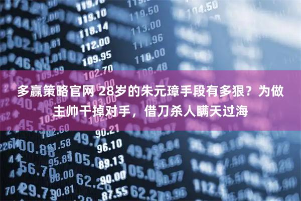 多赢策略官网 28岁的朱元璋手段有多狠？为做主帅干掉对手，借刀杀人瞒天过海