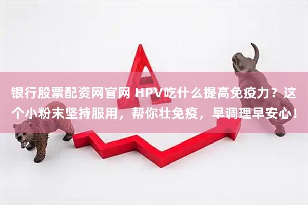 银行股票配资网官网 HPV吃什么提高免疫力？这个小粉末坚持服用，帮你壮免疫，早调理早安心！