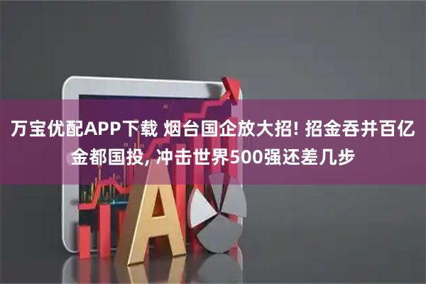 万宝优配APP下载 烟台国企放大招! 招金吞并百亿金都国投, 冲击世界500强还差几步