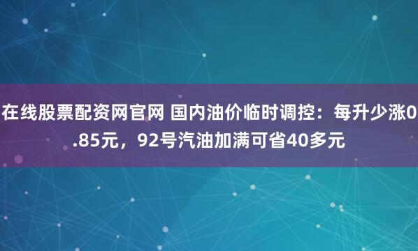 在线股票配资网官网 国内油价临时调控：每升少涨0.85元，92号汽油加满可省40多元